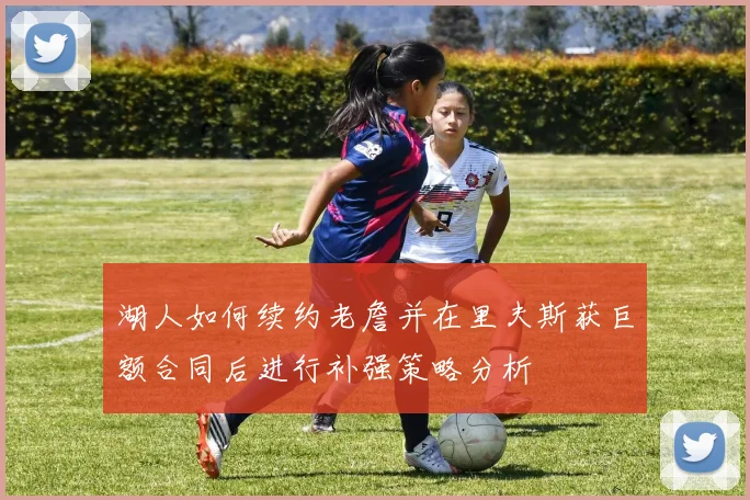 湖人如何续约老詹并在里夫斯获巨额合同后进行补强策略分析