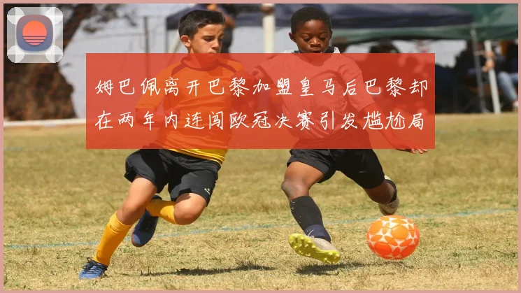 姆巴佩离开巴黎加盟皇马后巴黎却在两年内连闯欧冠决赛引发尴尬局面