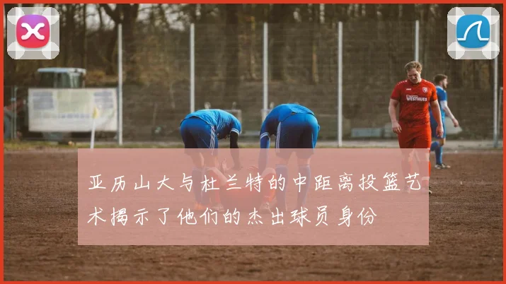 亚历山大与杜兰特的中距离投篮艺术揭示了他们的杰出球员身份