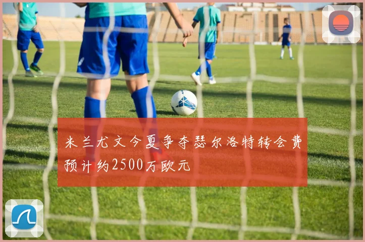 米兰尤文今夏争夺瑟尔洛特转会费预计约2500万欧元