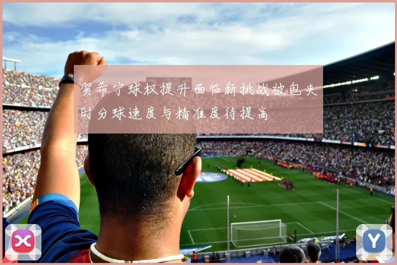 贺希宁球权提升面临新挑战被包夹时分球速度与精准度待提高