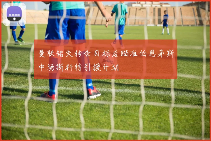曼联错失转会目标后瞄准伯恩茅斯中场斯科特引援计划