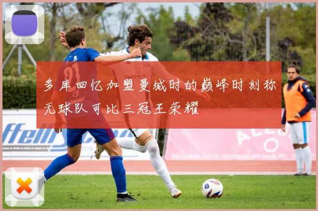 多库回忆加盟曼城时的巅峰时刻称无球队可比三冠王荣耀