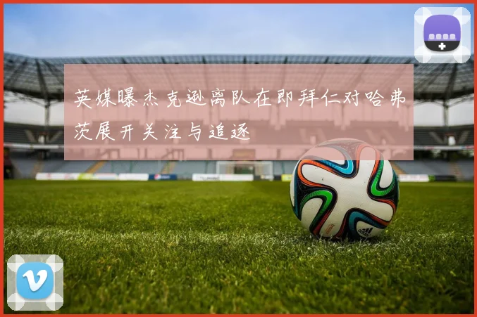 英媒曝杰克逊离队在即拜仁对哈弗茨展开关注与追逐
