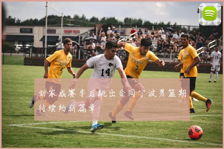 刘家成赛季后跳出合同宁波男篮期待续约新篇章