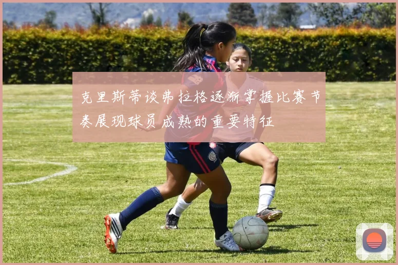 克里斯蒂谈弗拉格逐渐掌握比赛节奏展现球员成熟的重要特征