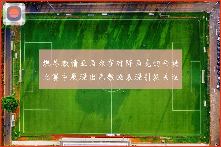燃尽激情亚马尔在对阵马竞的两场比赛中展现出色数据表现引发关注