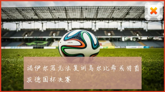 诺伊尔若无法复训乌尔比希或将首发德国杯决赛
