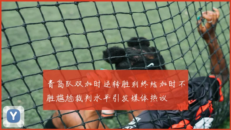 青岛队双加时逆转胜利终结加时不胜尴尬裁判水平引发媒体热议