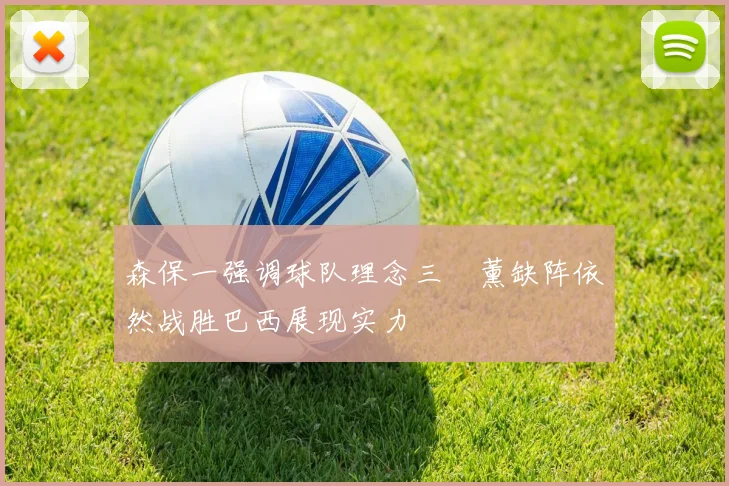 森保一强调球队理念三笘薰缺阵依然战胜巴西展现实力