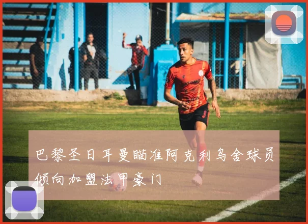 巴黎圣日耳曼瞄准阿克利乌舍球员倾向加盟法甲豪门