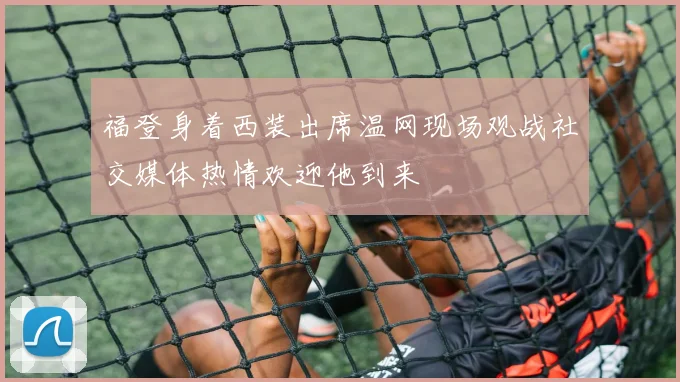 福登身着西装出席温网现场观战社交媒体热情欢迎他到来