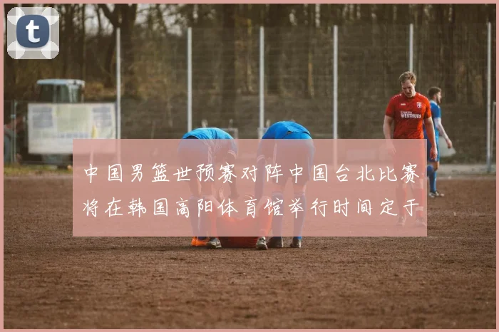 中国男篮世预赛对阵中国台北比赛将在韩国高阳体育馆举行时间定于7月6日